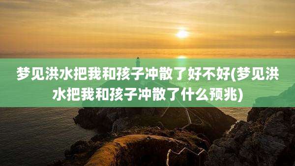 梦见洪水把我和孩子冲散了好不好(梦见洪水把我和孩子冲散了什么预兆)