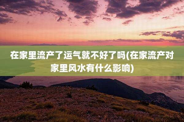 在家里流产了运气就不好了吗(在家流产对家里风水有什么影响)
