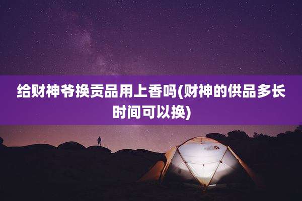 给财神爷换贡品用上香吗(财神的供品多长时间可以换)