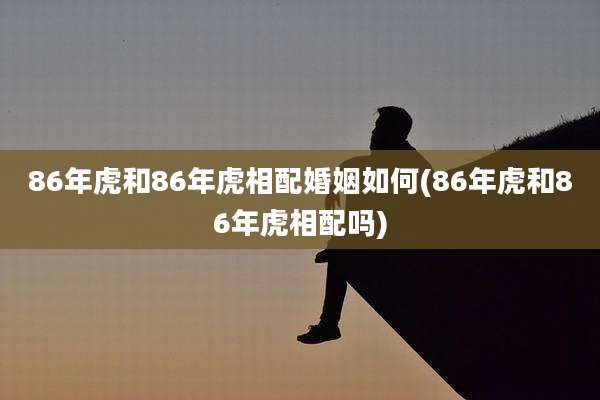 86年虎和86年虎相配婚姻如何(86年虎和86年虎相配吗)
