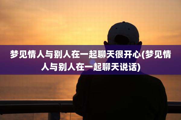 梦见情人与别人在一起聊天很开心(梦见情人与别人在一起聊天说话)