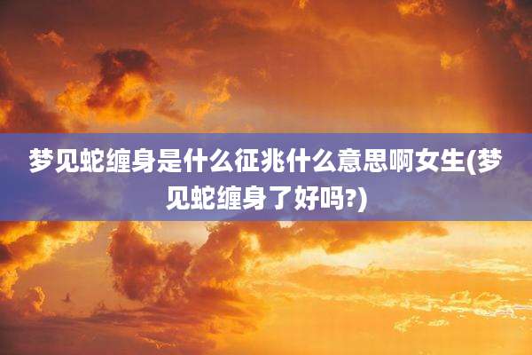 梦见蛇缠身是什么征兆什么意思啊女生(梦见蛇缠身了好吗?)