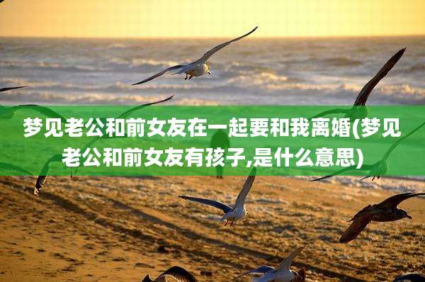 梦见老公和前女友在一起要和我离婚(梦见老公和前女友有孩子,是什么意思)