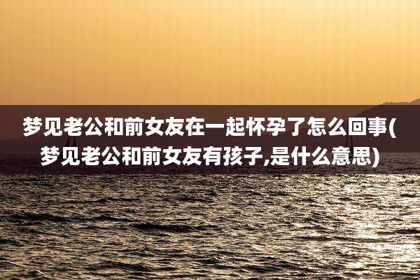 梦见老公和前女友在一起怀孕了怎么回事(梦见老公和前女友有孩子,是什么意思)