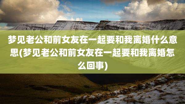 梦见老公和前女友在一起要和我离婚什么意思(梦见老公和前女友在一起要和我离婚怎么回事)