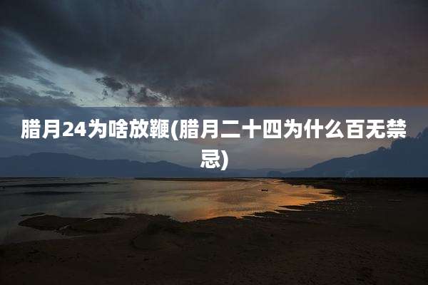 腊月24为啥放鞭(腊月二十四为什么百无禁忌)