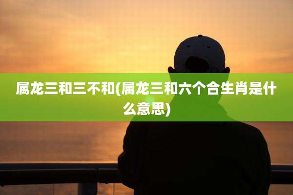 属龙三和三不和(属龙三和六个合生肖是什么意思)