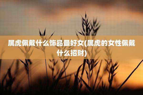 属虎佩戴什么饰品最好女(属虎的女性佩戴什么招财)