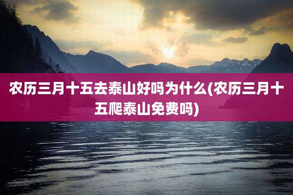 农历三月十五去泰山好吗为什么(农历三月十五爬泰山免费吗)