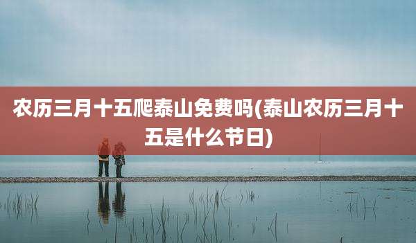 农历三月十五爬泰山免费吗(泰山农历三月十五是什么节日)