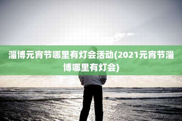 淄博元宵节哪里有灯会活动(2021元宵节淄博哪里有灯会)