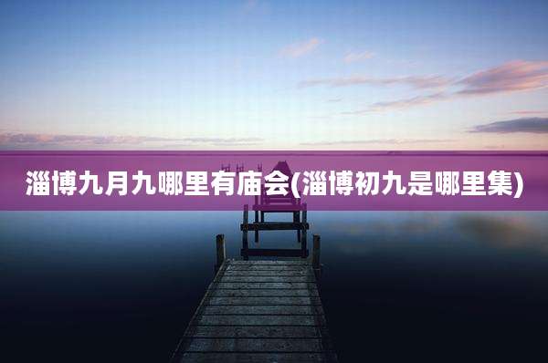 淄博九月九哪里有庙会(淄博初九是哪里集)