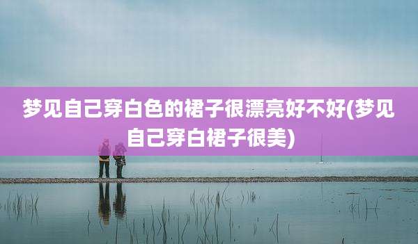 梦见自己穿白色的裙子很漂亮好不好(梦见自己穿白裙子很美)