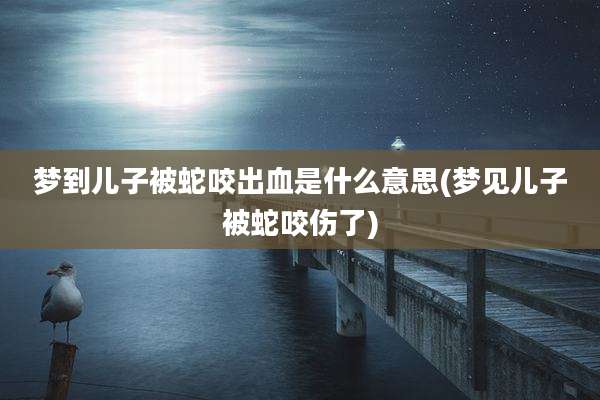 梦到儿子被蛇咬出血是什么意思(梦见儿子被蛇咬伤了)