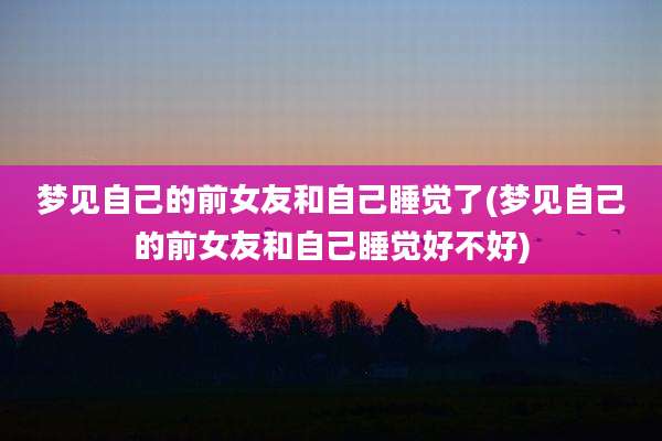 梦见自己的前女友和自己睡觉了(梦见自己的前女友和自己睡觉好不好)