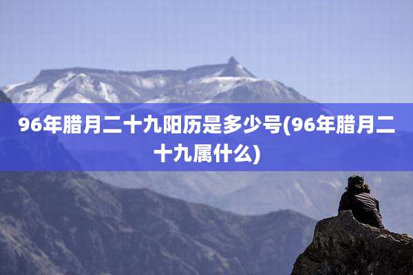 96年腊月二十九阳历是多少号(96年腊月二十九属什么)