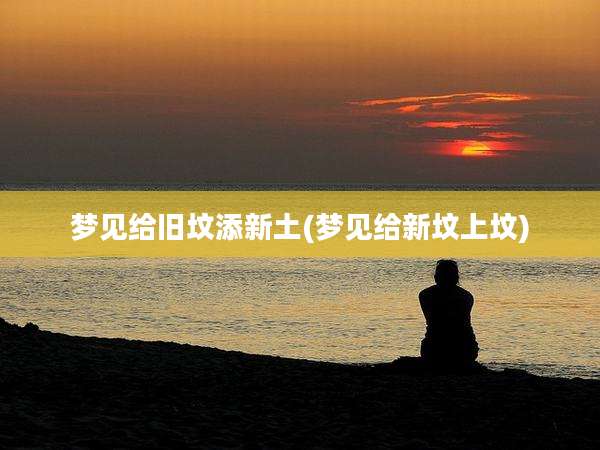 梦见给旧坟添新土(梦见给新坟上坟)