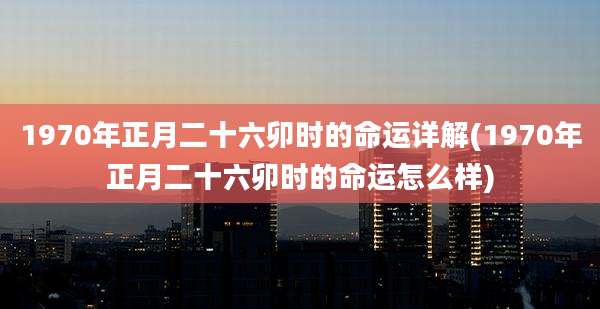 1970年正月二十六卯时的命运详解(1970年正月二十六卯时的命运怎么样)