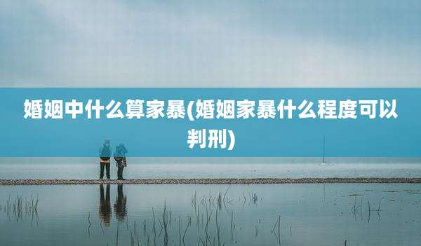 婚姻中什么算家暴(婚姻家暴什么程度可以判刑)
