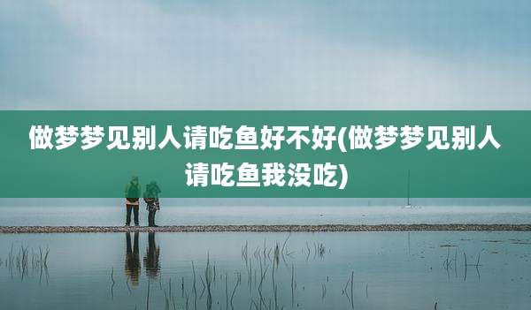 做梦梦见别人请吃鱼好不好(做梦梦见别人请吃鱼我没吃)
