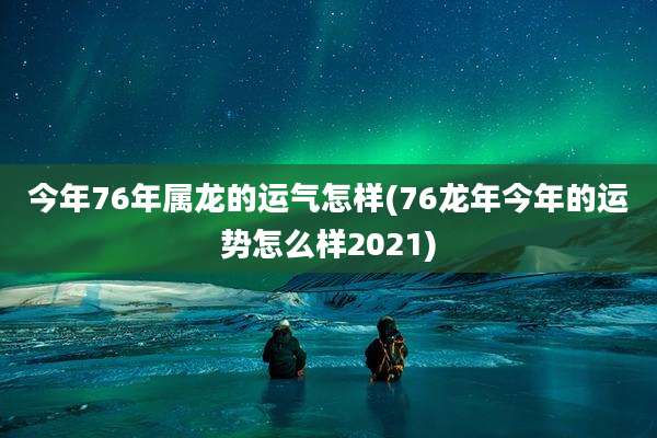 今年76年属龙的运气怎样(76龙年今年的运势怎么样2021)