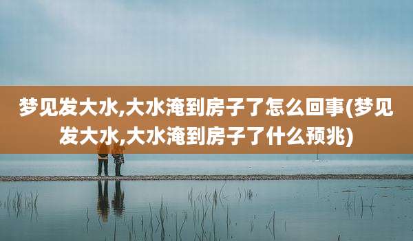 梦见发大水,大水淹到房子了怎么回事(梦见发大水,大水淹到房子了什么预兆)