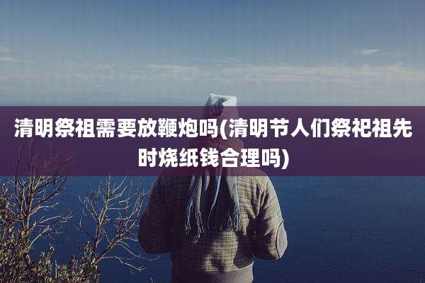 清明祭祖需要放鞭炮吗(清明节人们祭祀祖先时烧纸钱合理吗)