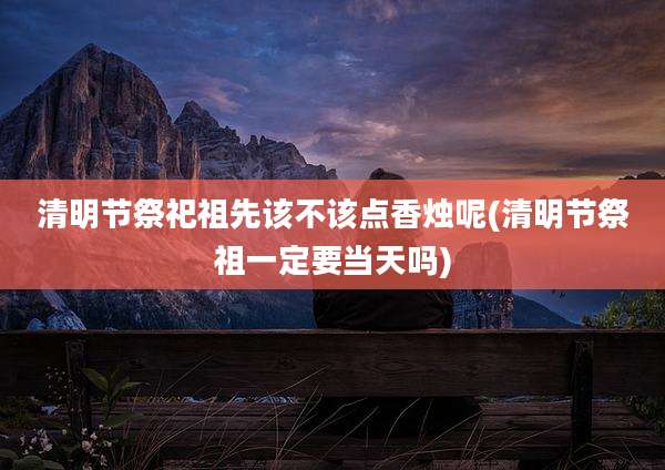 清明节祭祀祖先该不该点香烛呢(清明节祭祖一定要当天吗)