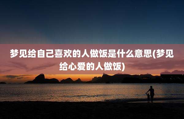 梦见给自己喜欢的人做饭是什么意思(梦见给心爱的人做饭)