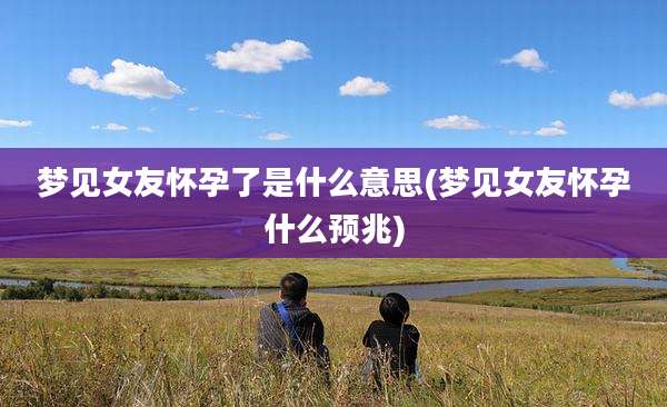 梦见女友怀孕了是什么意思(梦见女友怀孕什么预兆)