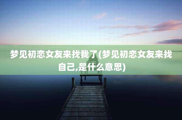 梦见初恋女友来找我了(梦见初恋女友来找自己,是什么意思)