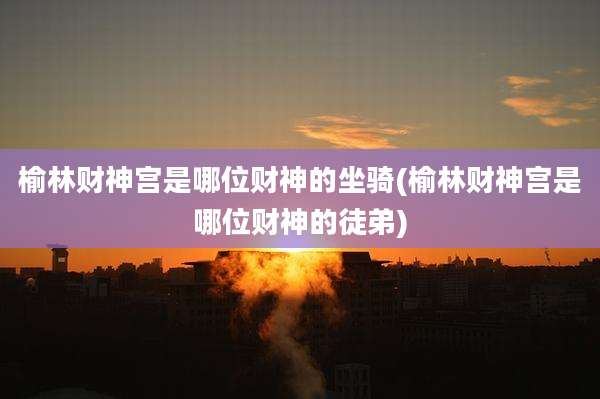 榆林财神宫是哪位财神的坐骑(榆林财神宫是哪位财神的徒弟)