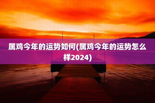属鸡今年的运势如何(属鸡今年的运势怎么样2024)