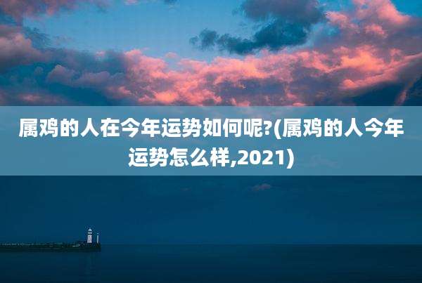 属鸡的人在今年运势如何呢?(属鸡的人今年运势怎么样,2021)
