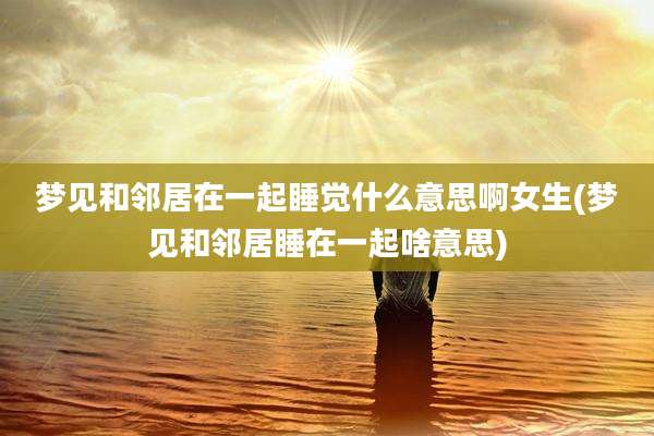 梦见和邻居在一起睡觉什么意思啊女生(梦见和邻居睡在一起啥意思)