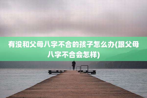 有没和父母八字不合的孩子怎么办(跟父母八字不合会怎样)