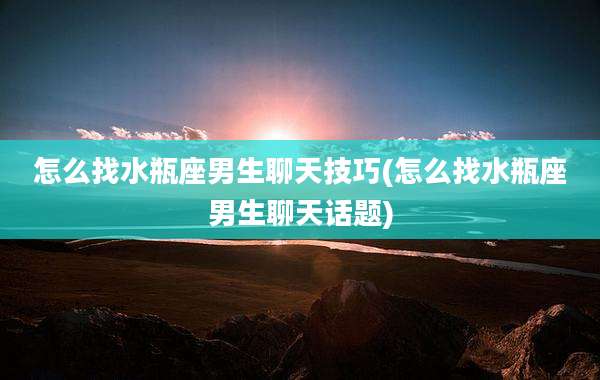 怎么找水瓶座男生聊天技巧(怎么找水瓶座男生聊天话题)