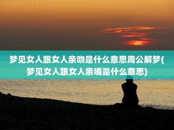 梦见女人跟女人亲吻是什么意思周公解梦(梦见女人跟女人亲嘴是什么意思)