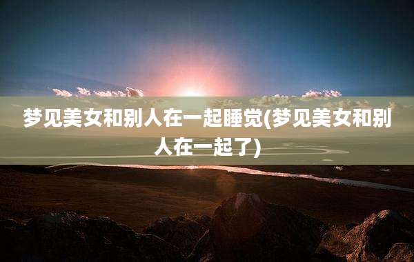 梦见美女和别人在一起睡觉(梦见美女和别人在一起了)