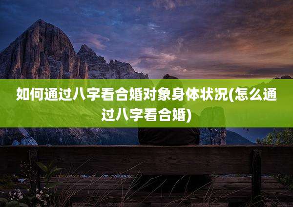 如何通过八字看合婚对象身体状况(怎么通过八字看合婚)