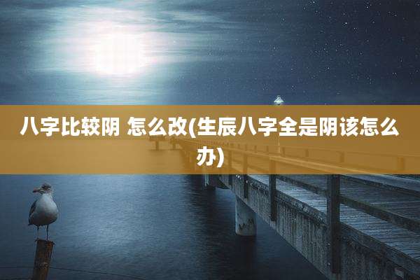 八字比较阴 怎么改(生辰八字全是阴该怎么办)