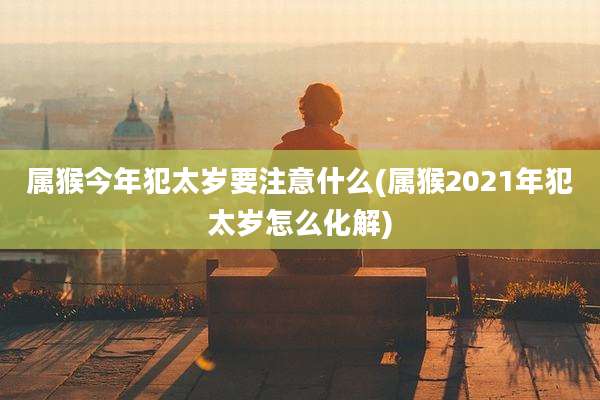 属猴今年犯太岁要注意什么(属猴2021年犯太岁怎么化解)