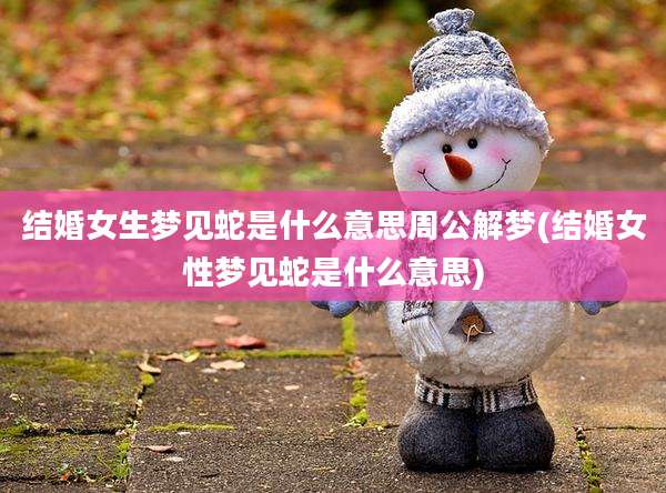 结婚女生梦见蛇是什么意思周公解梦(结婚女性梦见蛇是什么意思)