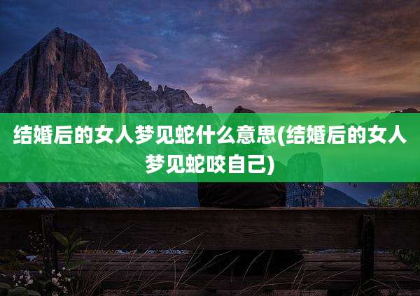 结婚后的女人梦见蛇什么意思(结婚后的女人梦见蛇咬自己)