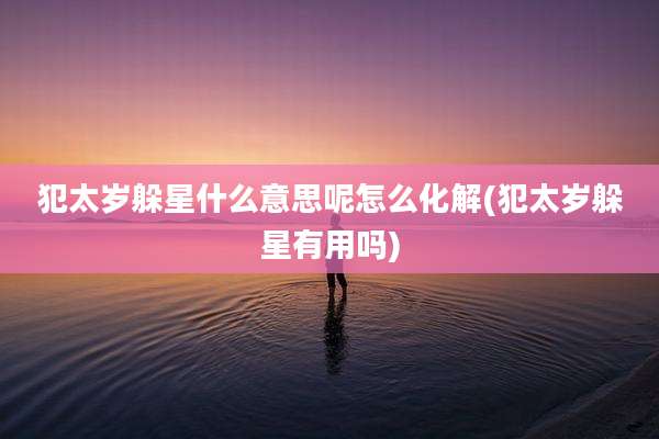 犯太岁躲星什么意思呢怎么化解(犯太岁躲星有用吗)