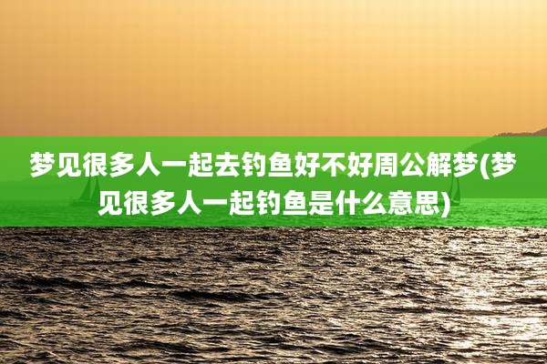 梦见很多人一起去钓鱼好不好周公解梦(梦见很多人一起钓鱼是什么意思)