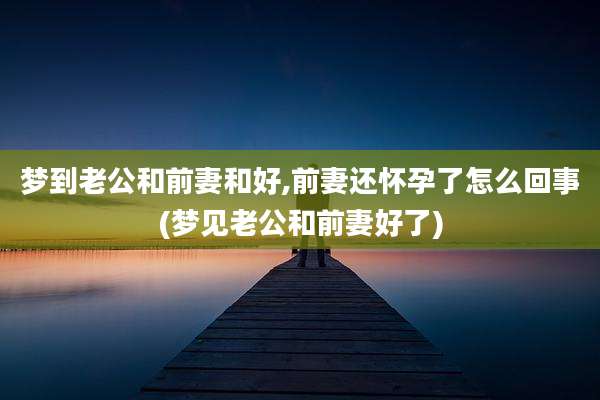 梦到老公和前妻和好,前妻还怀孕了怎么回事(梦见老公和前妻好了)