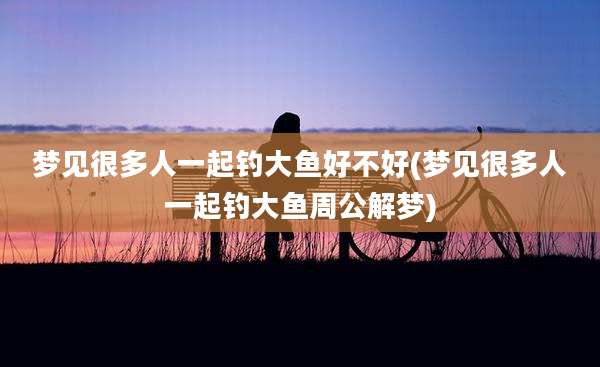 梦见很多人一起钓大鱼好不好(梦见很多人一起钓大鱼周公解梦)