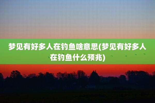 梦见有好多人在钓鱼啥意思(梦见有好多人在钓鱼什么预兆)