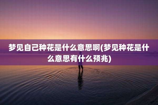 梦见自己种花是什么意思啊(梦见种花是什么意思有什么预兆)